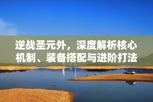 逆战圣元外，深度解析核心机制、装备搭配与进阶打法攻略