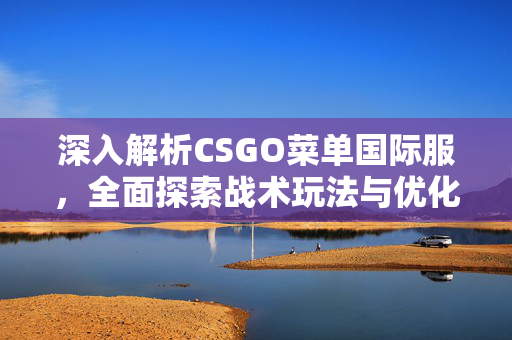 深入解析CSGO菜单国际服，全面探索战术玩法与优化策略