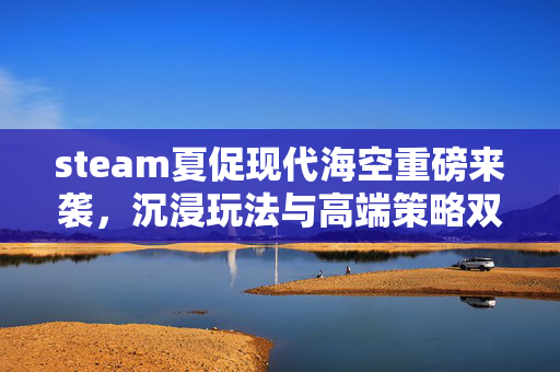 steam夏促现代海空重磅来袭，沉浸玩法与高端策略双驱动，解锁海空新体验