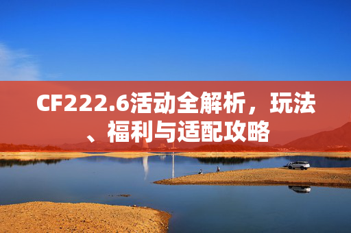 CF222.6活动全解析，玩法、福利与适配攻略