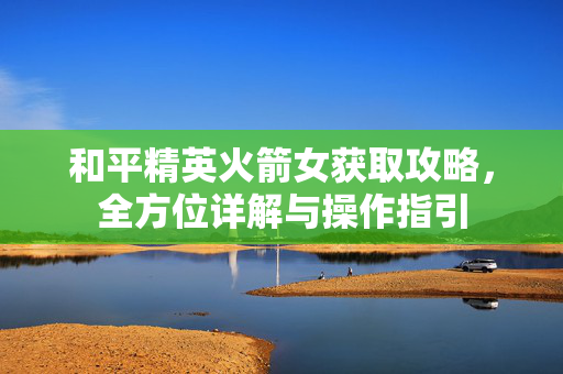 和平精英火箭女获取攻略，全方位详解与操作指引