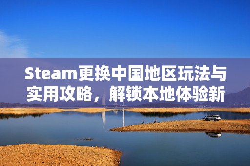 Steam更换中国地区玩法与实用攻略，解锁本地体验新体验