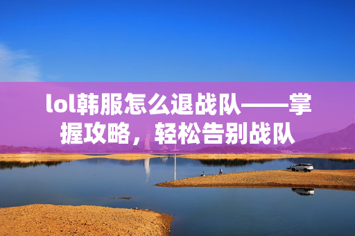 lol韩服怎么退战队——掌握攻略，轻松告别战队