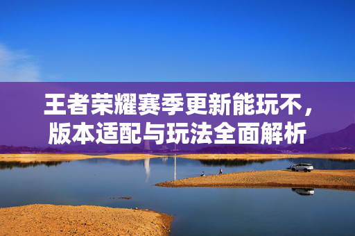 王者荣耀赛季更新能玩不，版本适配与玩法全面解析