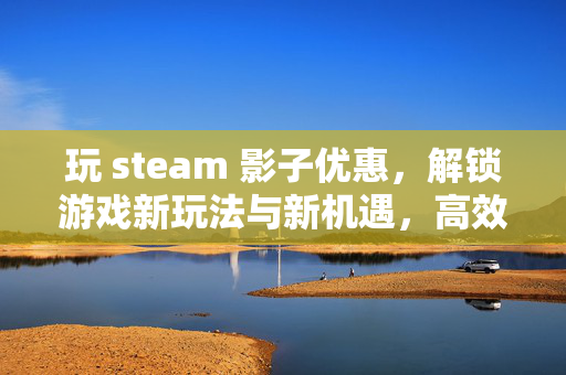 玩 steam 影子优惠，解锁游戏新玩法与新机遇，高效体验与策略指南