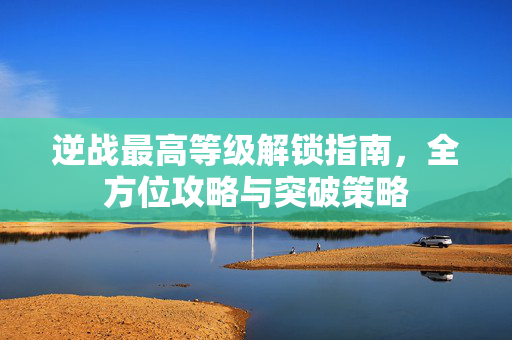 逆战最高等级解锁指南，全方位攻略与突破策略