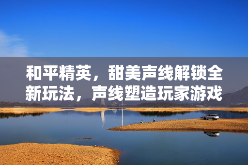 和平精英，甜美声线解锁全新玩法，声线塑造玩家游戏体验新篇章