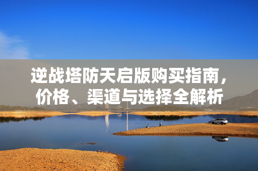 逆战塔防天启版购买指南，价格、渠道与选择全解析