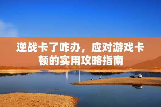 逆战卡了咋办，应对游戏卡顿的实用攻略指南