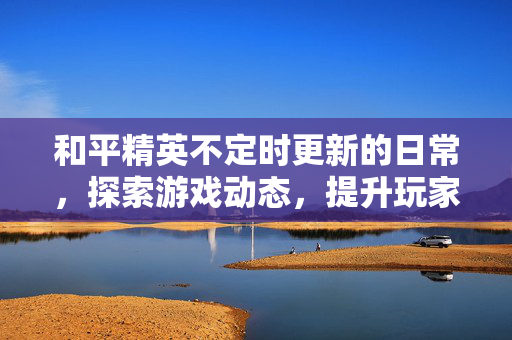 和平精英不定时更新的日常，探索游戏动态，提升玩家体验