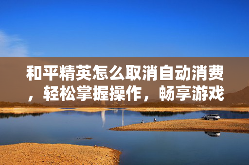 和平精英怎么取消自动消费，轻松掌握操作，畅享游戏自由