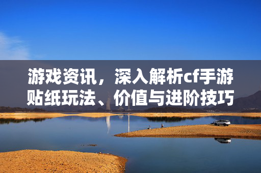 游戏资讯，深入解析cf手游贴纸玩法、价值与进阶技巧