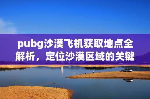 pubg沙漠飞机获取地点全解析，定位沙漠区域的关键指引
