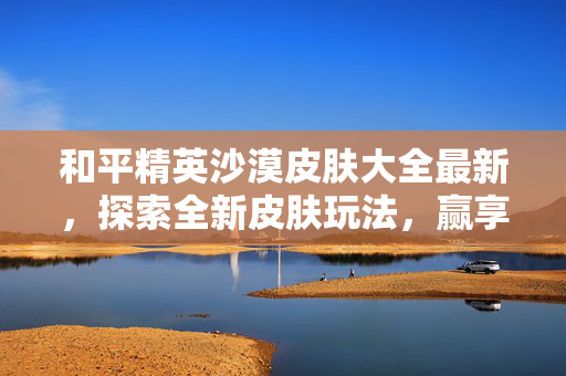 和平精英沙漠皮肤大全最新，探索全新皮肤玩法，赢享沙漠专属畅游体验