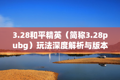 3.28和平精英（简称3.28pubg）玩法深度解析与版本亮点全攻略