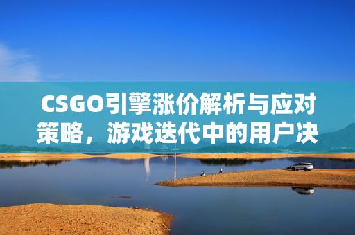 CSGO引擎涨价解析与应对策略，游戏迭代中的用户决策指南