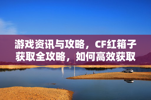 游戏资讯与攻略，CF红箱子获取全攻略，如何高效获取并通关？