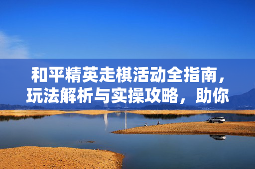 和平精英走棋活动全指南，玩法解析与实操攻略，助你高效参与棋局