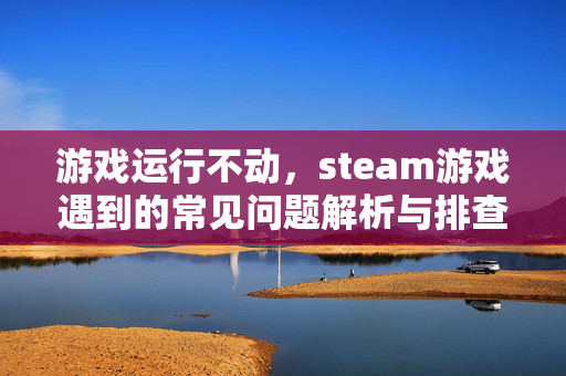 游戏运行不动，steam游戏遇到的常见问题解析与排查攻略