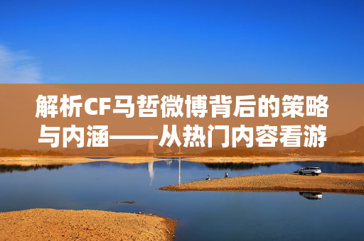 解析CF马哲微博背后的策略与内涵——从热门内容看游戏资讯视角