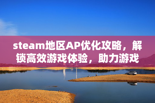 steam地区AP优化攻略，解锁高效游戏体验，助力游戏体验提升