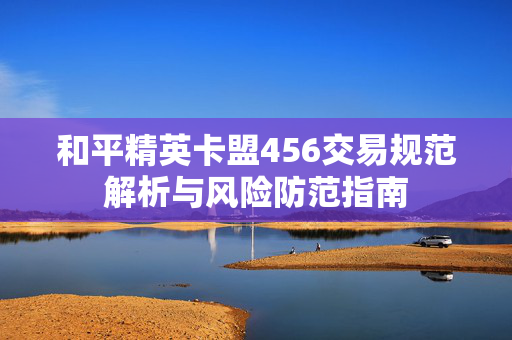 和平精英卡盟456交易规范解析与风险防范指南