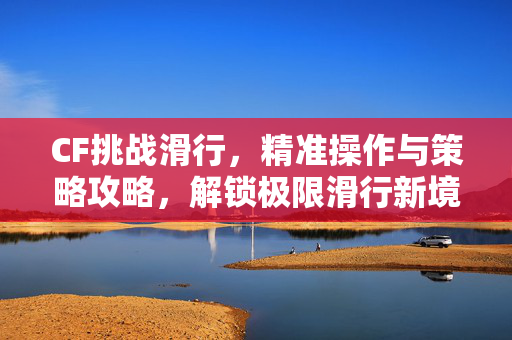 CF挑战滑行，精准操作与策略攻略，解锁极限滑行新境界
