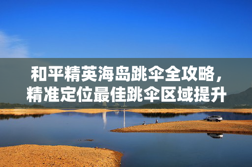 和平精英海岛跳伞全攻略，精准定位最佳跳伞区域提升胜率