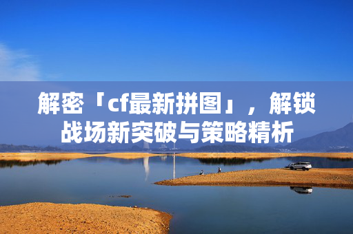 解密「cf最新拼图」，解锁战场新突破与策略精析