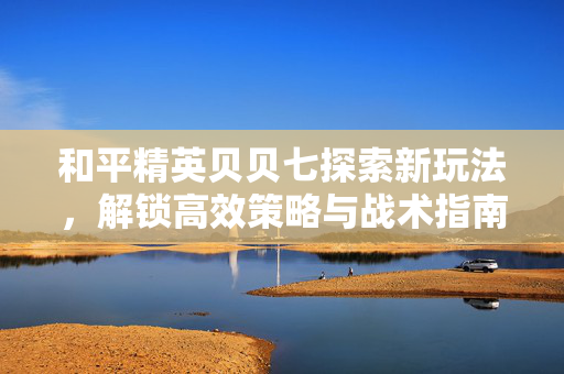 和平精英贝贝七探索新玩法，解锁高效策略与战术指南