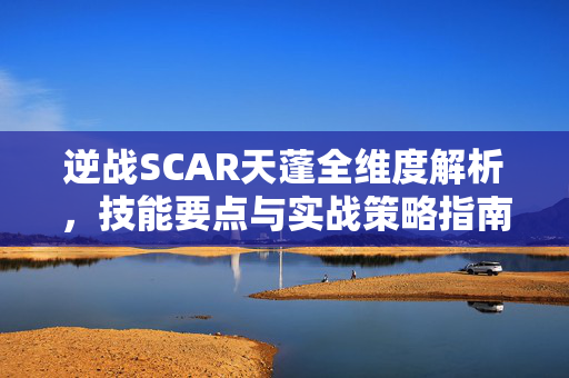 逆战SCAR天蓬全维度解析，技能要点与实战策略指南