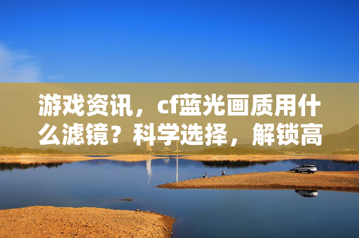 游戏资讯，cf蓝光画质用什么滤镜？科学选择，解锁高帧流畅