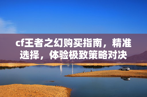 cf王者之幻购买指南，精准选择，体验极致策略对决