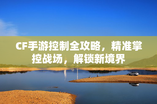 CF手游控制全攻略，精准掌控战场，解锁新境界