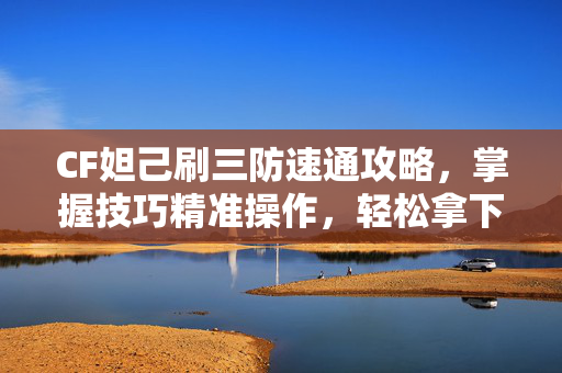 CF妲己刷三防速通攻略，掌握技巧精准操作，轻松拿下高难度三防目标