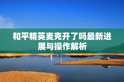和平精英麦克开了吗最新进展与操作解析