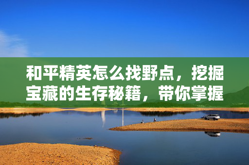 和平精英怎么找野点，挖掘宝藏的生存秘籍，带你掌握游戏核心玩法