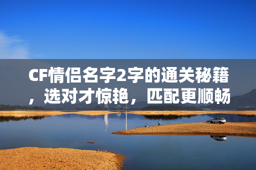 CF情侣名字2字的通关秘籍，选对才惊艳，匹配更顺畅