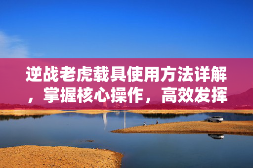 逆战老虎载具使用方法详解，掌握核心操作，高效发挥战场优势