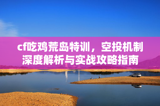 cf吃鸡荒岛特训，空投机制深度解析与实战攻略指南