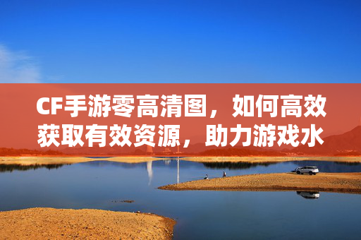 CF手游零高清图，如何高效获取有效资源，助力游戏水平提升