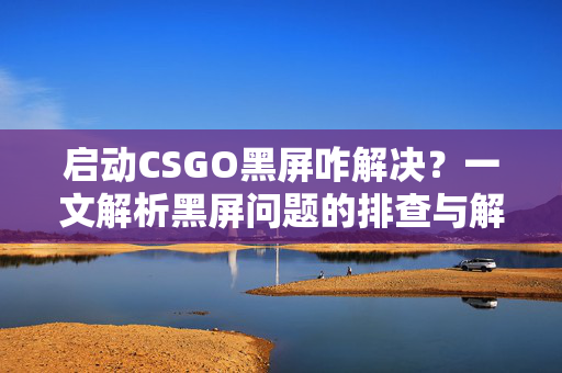 启动CSGO黑屏咋解决？一文解析黑屏问题的排查与解决流程