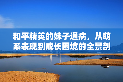 和平精英的妹子通病，从萌系表现到成长困境的全景剖析与应对指南