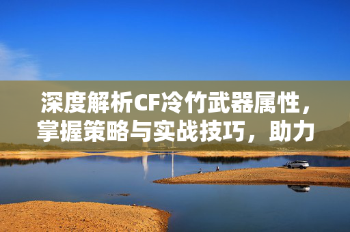 深度解析CF冷竹武器属性，掌握策略与实战技巧，助力胜利