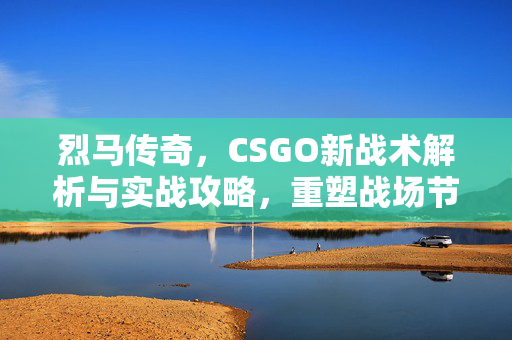 烈马传奇，CSGO新战术解析与实战攻略，重塑战场节奏
