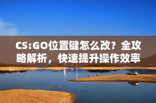 CS:GO位置键怎么改？全攻略解析，快速提升操作效率与体验