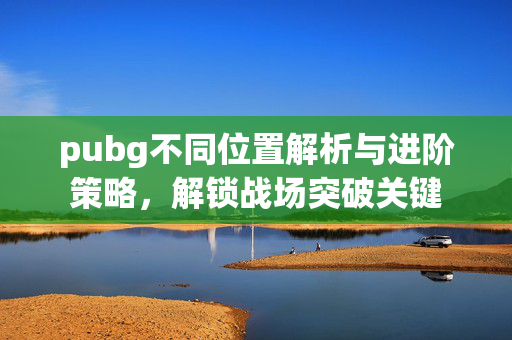 pubg不同位置解析与进阶策略，解锁战场突破关键