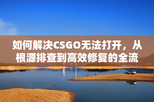 如何解决CSGO无法打开，从根源排查到高效修复的全流程指南