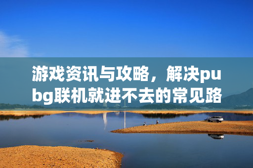 游戏资讯与攻略，解决pubg联机就进不去的常见路径与技巧