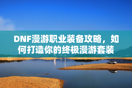 DNF漫游职业装备攻略，如何打造你的终极漫游套装
